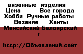 вязанные  изделия  › Цена ­ 100 - Все города Хобби. Ручные работы » Вязание   . Ханты-Мансийский,Белоярский г.